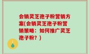 会销灵芝孢子粉营销方案(会销灵芝孢子粉营销策略：如何推广灵芝孢子粉？)