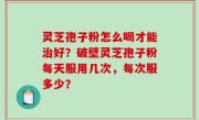 灵芝孢子粉怎么喝才能治好？破壁灵芝孢子粉每天服用几次，每次服多少？