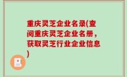 重庆灵芝企业名录(查阅重庆灵芝企业名册，获取灵芝行业企业信息)