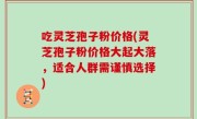 吃灵芝孢子粉价格(灵芝孢子粉价格大起大落，适合人群需谨慎选择)
