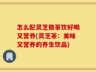 怎么配灵芝做茶饮好喝又营养(灵芝茶：美味又营养的养生饮品)