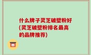 什么牌子灵芝破壁粉好(灵芝破壁粉排名最高的品牌推荐)