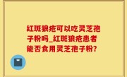红斑狼疮可以吃灵芝孢子粉吗_红斑狼疮患者能否食用灵芝孢子粉？