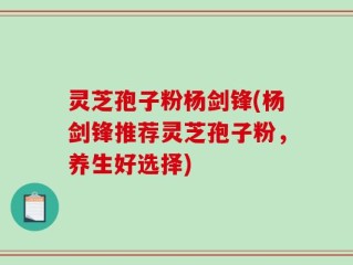 灵芝孢子粉杨剑锋(杨剑锋推荐灵芝孢子粉，养生好选择)
