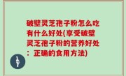 破壁灵芝孢子粉怎么吃有什么好处(享受破壁灵芝孢子粉的营养好处：正确的食用方法)