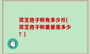 灵芝孢子粉有多少斤(灵芝孢子粉重量是多少？)