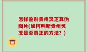 怎样鉴别贵州灵芝真伪图片(如何判断贵州灵芝是否真正的方法？)