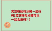 灵芝粉能和沙棘一起吃吗(灵芝粉和沙棘可以一起食用吗？)