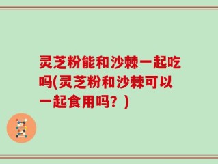 灵芝粉能和沙棘一起吃吗(灵芝粉和沙棘可以一起食用吗？)