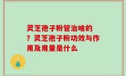 灵芝孢子粉管治啥的 ？灵芝孢子粉功效与作用及用量是什么