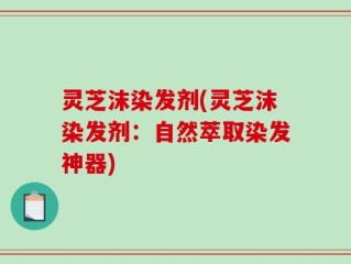灵芝沫染发剂(灵芝沫染发剂：自然萃取染发神器)