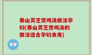 泰山灵芝煲鸡汤做法孕妇(泰山灵芝煲鸡汤的做法适合孕妇食用)