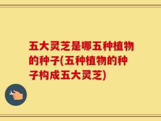 五大灵芝是哪五种植物的种子(五种植物的种子构成五大灵芝)