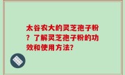 太谷农大的灵芝孢子粉？了解灵芝孢子粉的功效和使用方法？