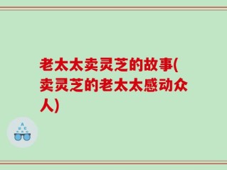 老太太卖灵芝的故事(卖灵芝的老太太感动众人)
