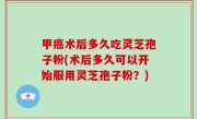 甲癌术后多久吃灵芝孢子粉(术后多久可以开始服用灵芝孢子粉？)