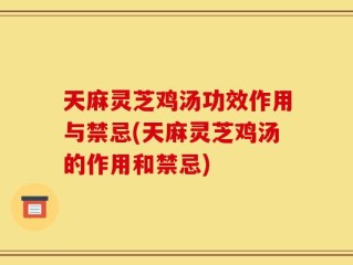 天麻灵芝鸡汤功效作用与禁忌(天麻灵芝鸡汤的作用和禁忌)