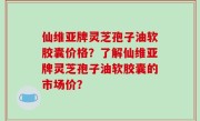 仙维亚牌灵芝孢子油软胶囊价格？了解仙维亚牌灵芝孢子油软胶囊的市场价？