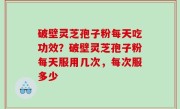 破壁灵芝孢子粉每天吃功效？破壁灵芝孢子粉每天服用几次，每次服多少