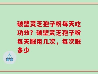 破壁灵芝孢子粉每天吃功效？破壁灵芝孢子粉每天服用几次，每次服多少