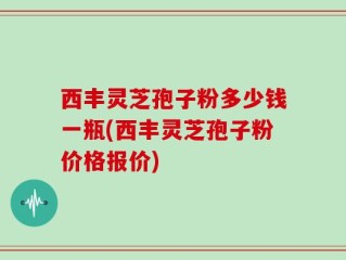西丰灵芝孢子粉多少钱一瓶(西丰灵芝孢子粉价格报价)