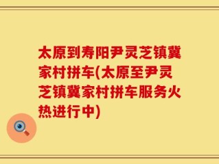 太原到寿阳尹灵芝镇冀家村拼车(太原至尹灵芝镇冀家村拼车服务火热进行中)