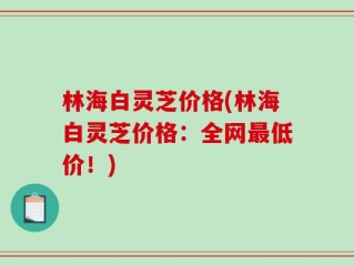 林海白灵芝价格(林海白灵芝价格：全网最低价！)