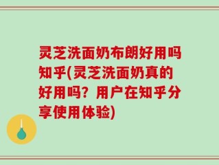 灵芝洗面奶布朗好用吗知乎(灵芝洗面奶真的好用吗？用户在知乎分享使用体验)