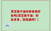 灵芝孢子油对身体有好处吗(灵芝孢子油：好处多多，你知道吗？)