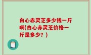 白心赤灵芝多少钱一斤啊(白心赤灵芝价格一斤是多少？)
