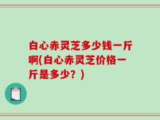 白心赤灵芝多少钱一斤啊(白心赤灵芝价格一斤是多少？)