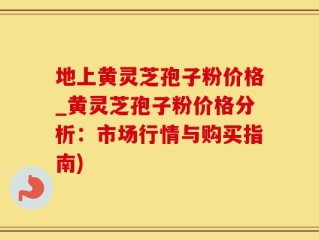 地上黄灵芝孢子粉价格_黄灵芝孢子粉价格分析：市场行情与购买指南)