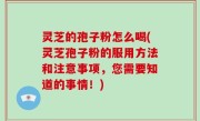 灵芝的孢子粉怎么喝(灵芝孢子粉的服用方法和注意事项，您需要知道的事情！)