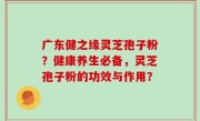 广东健之缘灵芝孢子粉？健康养生必备，灵芝孢子粉的功效与作用？