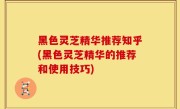黑色灵芝精华推荐知乎(黑色灵芝精华的推荐和使用技巧)