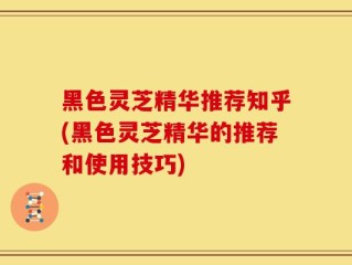 黑色灵芝精华推荐知乎(黑色灵芝精华的推荐和使用技巧)