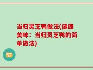 当归灵芝鸭做法(健康美味：当归灵芝鸭的简单做法)