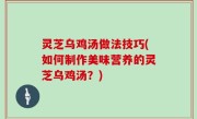 灵芝乌鸡汤做法技巧(如何制作美味营养的灵芝乌鸡汤？)