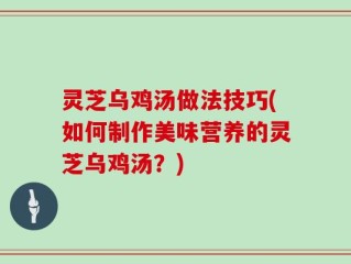灵芝乌鸡汤做法技巧(如何制作美味营养的灵芝乌鸡汤？)