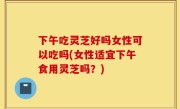 下午吃灵芝好吗女性可以吃吗(女性适宜下午食用灵芝吗？)
