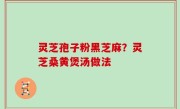 灵芝孢子粉黑芝麻？灵芝桑黄煲汤做法