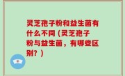 灵芝孢子粉和益生菌有什么不同 (灵芝孢子粉与益生菌，有哪些区别？)