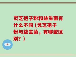灵芝孢子粉和益生菌有什么不同 (灵芝孢子粉与益生菌，有哪些区别？)