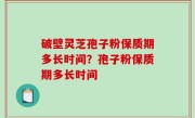 破壁灵芝孢子粉保质期多长时间？孢子粉保质期多长时间