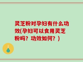 灵芝粉对孕妇有什么功效(孕妇可以食用灵芝粉吗？功效如何？)