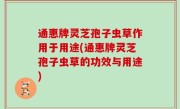 通惠牌灵芝孢子虫草作用于用途(通惠牌灵芝孢子虫草的功效与用途)