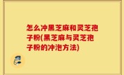 怎么冲黑芝麻和灵芝孢子粉(黑芝麻与灵芝孢子粉的冲泡方法)