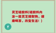 灵芝硅胶杯(硅胶杯内涂一层灵芝提取物，健康喝茶，改变生活！)