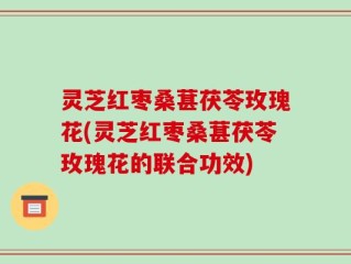 灵芝红枣桑葚茯苓玫瑰花(灵芝红枣桑葚茯苓玫瑰花的联合功效)