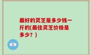 最好的灵芝是多少钱一斤的(最佳灵芝价格是多少？)